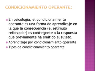  En psicología, el condicionamiento
operante es una forma de aprendizaje en
la que la consecuencia (el estímulo
reforzador) es contingente a la respuesta
que previamente ha emitido el sujeto.
 Aprendizaje por condicionamiento operante
 Tipos de condicionamiento operante
 