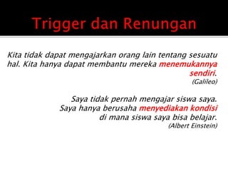 Kita tidak dapat mengajarkan orang lain tentang sesuatu
hal. Kita hanya dapat membantu mereka menemukannya
sendiri.
(Galileo)
Saya tidak pernah mengajar siswa saya.
Saya hanya berusaha menyediakan kondisi
di mana siswa saya bisa belajar.
(Albert Einstein)
 