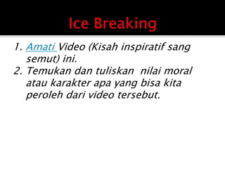 1. Amati Video (Kisah inspiratif sang
semut) ini.
2. Temukan dan tuliskan nilai moral
atau karakter apa yang bisa kita
peroleh dari video tersebut.
 