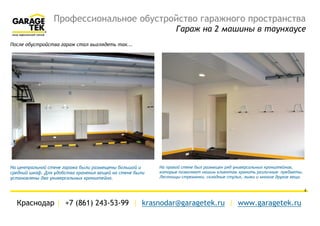 Профессиональное обустройство гаражного пространства
Гараж на 2 машины в таунхаусе
Краснодар | +7 (861) 243-53-99 | krasnodar@garagetek.ru | www.garagetek.ru
4
После обустройства гараж стал выглядеть так...
На центральной стене гаража были размещены большой и два
средних шкафа. Для удобства хранения вещей на стене были
установлены два универсальных кронштейна.
На правой стене был размещен ряд универсальных кронштейнов,
которые позволяют хранить различные предметы: лестницы-
стремянки, складные стулья, лыжи и многие другие вещи
 