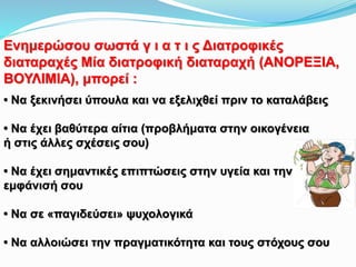 Ενημερώσου σωστά γ ι α τ ι ς Διατροφικές
διαταραχές Μία διατροφική διαταραχή (ΑΝΟΡΕΞΙΑ,
ΒΟΥΛΙΜΙΑ), μπορεί :
• Να ξεκινήσει ύπουλα και να εξελιχθεί πριν το καταλάβεις
• Να έχει βαθύτερα αίτια (προβλήματα στην οικογένεια
ή στις άλλες σχέσεις σου)
• Να έχει σημαντικές επιπτώσεις στην υγεία και την
εμφάνισή σου
• Να σε «παγιδεύσει» ψυχολογικά
• Να αλλοιώσει την πραγματικότητα και τους στόχους σου
 