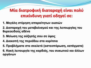 Mία διατροφική διαταραχή είναι πολύ
επικίνδυνη γιατί οδηγεί σε:
1. Μεγάλη στέρηση απαραίτητων ουσιών
2. Διαταραχή του μεταβολισμού και της λειτουργίας του
θυρεοειδούς αδένα
3. Μείωση της αύξησής σου σε ύψος
4. Διακοπή της περιόδου στα κορίτσια
5. Προβλήματα στο σκελετό (οστεοπόρωση, κατάγματα)
6. Κακή λειτουργία της καρδιάς, του συκωτιού και άλλων
οργάνων
 