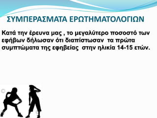 ΣΥΜΠΕΡΑΣΜΑΤΑ ΕΡΩΤΗΜΑΤΟΛΟΓΙΩΝ
Κατά την έρευνα μας , το μεγαλύτερο ποσοστό των
εφήβων δήλωσαν ότι διαπίστωσαν τα πρώτα
συμπτώματα της εφηβείας στην ηλικία 14-15 ετών.
 