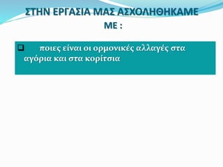 ΣΤΗΝ ΕΡΓΑΣΙΑ ΜΑΣ ΑΣΧΟΛΗΘΗΚΑΜΕ
ΜΕ :
 ποιες είναι οι ορμονικές αλλαγές στα
αγόρια και στα κορίτσια
 