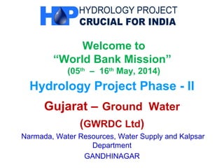 Welcome to
“World Bank Mission”
(05th
– 16th
May, 2014)
Hydrology Project Phase - II
Gujarat – Ground Water
(GWRDC Ltd)
Narmada, Water Resources, Water Supply and Kalpsar
Department
GANDHINAGAR
 