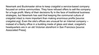 Newmark and Buckmaster strive to keep craigslist a service-based company
focused on online communities. They have refused offers to sell the company
for a huge profit. Many of their decisions fly in the face of traditional business
strategies, but Newmark has said that keeping the communal culture of
craigslist intact is more important than making enormous profits [source:
craigslist.org]. Even the site's offices are unusual for an Internet company --
instead of a flashy office in a building made of glass and steel, craigslist's
headquarters are in an old Victorian storefront in San Francisco [source:
Associated Press].
 