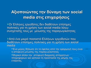 Αξιοποιώντας την δύναμη τωνΑξιοποιώντας την δύναμη των socialsocial
mediamedia στις επιχειρήσειςστις επιχειρήσεις
Οι Έλληνες εργοδότες δεν διαθέτουν επίσημεςΟι Έλληνες εργοδότες δεν διαθέτουν επίσημες
πολιτικές για τη χρήση των social media λόγωπολιτικές για τη χρήση των social media λόγω
συσχέτισής τους με μείωσης της παραγωγικότηταςσυσχέτισής τους με μείωσης της παραγωγικότητας
Από ένα μικρό ποσοστό Ελλήνων εργοδοτών πουΑπό ένα μικρό ποσοστό Ελλήνων εργοδοτών που
διαθέτουν επίσημες πολιτικές για τη χρήση των socialδιαθέτουν επίσημες πολιτικές για τη χρήση των social
mediamedia

Ένα μέρος δήλωσε ότι το όφελος από την εφαρμογή τους είναιΈνα μέρος δήλωσε ότι το όφελος από την εφαρμογή τους είναι
η αποφυγή μείωσης της παραγωγικότηταςη αποφυγή μείωσης της παραγωγικότητας

Μερικοί άλλοι την αποφυγή διαρροής απόρρητωνΜερικοί άλλοι την αποφυγή διαρροής απόρρητων
πληροφοριών και κάποιοι τη προστασία της φήμης τηςπληροφοριών και κάποιοι τη προστασία της φήμης της
εταιρείας.εταιρείας.
 