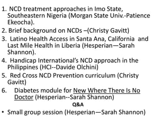 1. NCD treatment approaches in Imo State,
Southeastern Nigeria (Morgan State Univ.-Patience
Ekeocha).
2. Brief background on NCDs –(Christy Gavitt)
3. Latino Health Access in Santa Ana, California and
Last Mile Health in Liberia (Hesperian—Sarah
Shannon).
4. Handicap International’s NCD approach in the
Philippines (HCI--Davide Olchini)
5. Red Cross NCD Prevention curriculum (Christy
Gavitt)
6. Diabetes module for New Where There Is No
Doctor (Hesperian--Sarah Shannon)
Q&A
• Small group session (Hesperian—Sarah Shannon)
 
