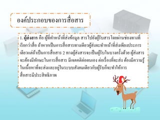 องค์ประกอบของการสื่อสาร
1. ผู้ส่งสาร คือ ผู้ที่ทาหน้าที่ส่งข้อมูล สารไปยังผู้รับสารโดยผ่านช่องทางที่
เรียกว่าสื่อ ถ้าหากเป็นการสื่อสารทางเดียวผู้ส่งจะทาหน้าที่ส่งเพียงประการ
เดียวแต่ถ้าเป็นการสื่อสาร 2 ทางผู้ส่งสารจะเป็นผู้รับในบางครั้งด้วย ผู้ส่งสาร
จะต้องมีทักษะในการสื่อสาร มีเจตคติต่อตนเอง ต่อเรื่องที่จะส่ง ต้องมีความรู้
ในเนื้อหาที่จะส่งและอยู่ในระบบสังคมเดียวกับผู้รับก็จะทาให้การ
สื่อสารมีประสิทธิภาพ
 