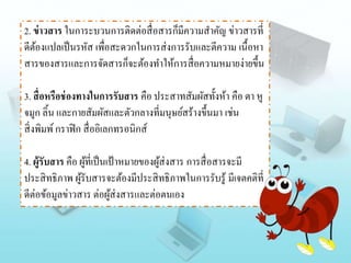 2. ข่าวสาร ในการะบวนการติดต่อสื่อสารก็มีความสาคัญ ข่าวสารที่
ดีต้องแปลเป็นรหัส เพื่อสะดวกในการส่งการรับและตีความ เนื้อหา
สารของสารและการจัดสารก็จะต้องทาให้การสื่อความหมายง่ายขึ้น
3. สื่อหรือช่องทางในการรับสาร คือ ประสาทสัมผัสทั้งห้า คือ ตา หู
จมูก ลิ้น และกายสัมผัสและตัวกลางที่มนุษย์สร้างขึ้นมา เช่น
สิ่งพิมพ์กราฟิก สื่ออิเลกทรอนิกส์
4. ผู้รับสาร คือ ผู้ที่เป็นเป้าหมายของผู้ส่งสาร การสื่อสารจะมี
ประสิทธิภาพ ผู้รับสารจะต้องมีประสิทธิภาพในการรับรู้ มีเจตคติที่
ดีต่อข้อมูลข่าวสาร ต่อผู้ส่งสารและต่อตนเอง
 
