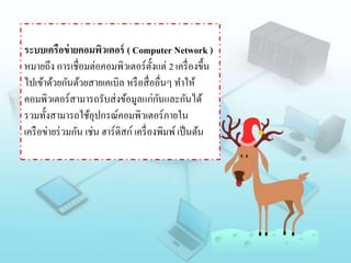 ระบบเครือข่ายคอมพิวเตอร์ ( Computer Network )
หมายถึง การเชื่อมต่อคอมพิวเตอร์ตั้งแต่ 2 เครื่องขึ้น
ไปเข้าด้วยกันด้วยสายเคเบิล หรือสื่ออื่นๆ ทาให้
คอมพิวเตอร์สามารถรับส่งข้อมูลแก่กันและกันได้
รวมทั้งสามารถใช้อุปกรณ์คอมพิวเตอร์ภายใน
เครือข่ายร่วมกัน เช่น ฮาร์ดิสก์ เครื่องพิมพ์เป็นต้น
 
