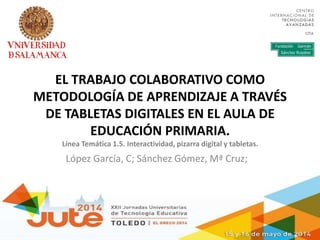 EL TRABAJO COLABORATIVO COMO
METODOLOGÍA DE APRENDIZAJE A TRAVÉS
DE TABLETAS DIGITALES EN EL AULA DE
EDUCACIÓN PRIMARIA.
Línea Temática 1.5. Interactividad, pizarra digital y tabletas.
López García, C; Sánchez Gómez, Mª Cruz;
 