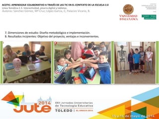 ACOTIC: APRENDIZAJE COLABORATIVO A TRAVÉS DE LAS TIC EN EL CONTEXTO DE LA ESCUELA 2.0
Línea Temática 1.5. Interactividad, pizarra digital y tabletas.
Autoras: Sánchez Gómez, Mª Cruz; López García, C; Palacios Vicario, B.
7. Dimensiones de estudio: Diseño metodológico e implementación.
8. Resultados incipientes: Objetivo del proyecto, ventajas e inconvenientes.
 