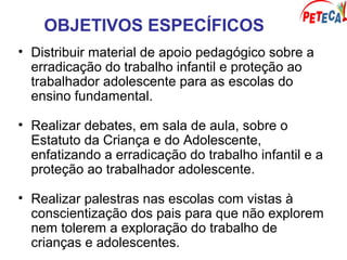 OBJETIVOS ESPECÍFICOS
• Distribuir material de apoio pedagógico sobre a
erradicação do trabalho infantil e proteção ao
trabalhador adolescente para as escolas do
ensino fundamental.
• Realizar debates, em sala de aula, sobre o
Estatuto da Criança e do Adolescente,
enfatizando a erradicação do trabalho infantil e a
proteção ao trabalhador adolescente.
• Realizar palestras nas escolas com vistas à
conscientização dos pais para que não explorem
nem tolerem a exploração do trabalho de
crianças e adolescentes.
 