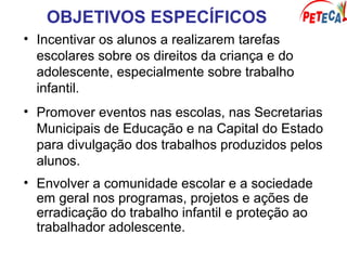 OBJETIVOS ESPECÍFICOS
• Incentivar os alunos a realizarem tarefas
escolares sobre os direitos da criança e do
adolescente, especialmente sobre trabalho
infantil.
• Promover eventos nas escolas, nas Secretarias
Municipais de Educação e na Capital do Estado
para divulgação dos trabalhos produzidos pelos
alunos.
• Envolver a comunidade escolar e a sociedade
em geral nos programas, projetos e ações de
erradicação do trabalho infantil e proteção ao
trabalhador adolescente.
 