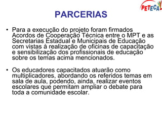 PARCERIAS
• Para a execução do projeto foram firmados
Acordos de Cooperação Técnica entre o MPT e as
Secretarias Estadual e Municipais de Educação
com vistas à realização de oficinas de capacitação
e sensibilização dos profissionais de educação
sobre os temas acima mencionados.
• Os educadores capacitados atuarão como
multiplicadores, abordando os referidos temas em
sala de aula, podendo, ainda, realizar eventos
escolares que permitam ampliar o debate para
toda a comunidade escolar.
 