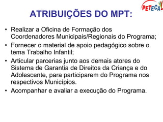 ATRIBUIÇÕES DO MPT:
• Realizar a Oficina de Formação dos
Coordenadores Municipais/Regionais do Programa;
• Fornecer o material de apoio pedagógico sobre o
tema Trabalho Infantil;
• Articular parcerias junto aos demais atores do
Sistema de Garantia de Direitos da Criança e do
Adolescente, para participarem do Programa nos
respectivos Municípios.
• Acompanhar e avaliar a execução do Programa.
 