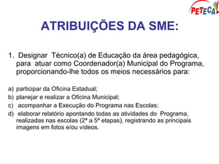 ATRIBUIÇÕES DA SME:
1. Designar Técnico(a) de Educação da área pedagógica,
para atuar como Coordenador(a) Municipal do Programa,
proporcionando-lhe todos os meios necessários para:
a) participar da Oficina Estadual;
b) planejar e realizar a Oficina Municipal;
c) acompanhar a Execução do Programa nas Escolas;
d) elaborar relatório apontando todas as atividades do Programa,
realizadas nas escolas (2ª a 5ª etapas), registrando as principais
imagens em fotos e/ou vídeos.
 