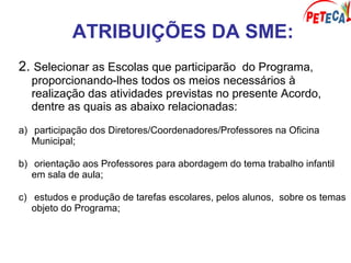 ATRIBUIÇÕES DA SME:
2. Selecionar as Escolas que participarão do Programa,
proporcionando-lhes todos os meios necessários à
realização das atividades previstas no presente Acordo,
dentre as quais as abaixo relacionadas:
a) participação dos Diretores/Coordenadores/Professores na Oficina
Municipal;
b) orientação aos Professores para abordagem do tema trabalho infantil
em sala de aula;
c) estudos e produção de tarefas escolares, pelos alunos, sobre os temas
objeto do Programa;
 