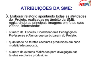 ATRIBUIÇÕES DA SME:
3. Elaborar relatório apontando todas as atividades
do Projeto, realizadas no âmbito da SME,
registrando as principais imagens em fotos e/ou
vídeos, informando:
• número de Escolas, Coordenadores Pedagógicos,
Professores e Alunos que participaram do Projeto;
• quantidade de tarefas escolares produzidas em cada
modalidade proposta;
• número de eventos realizados para divulgação das
tarefas escolares produzidas.
 