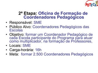 2ª Etapa: Oficina de Formação de
Coordenadores Pedagógicos
• Responsável: SME
• Público Alvo: Coordenadores Pedagógicos das
Escolas
• Objetivo: formar um Coordenador Pedagógico de
cada Escola participante do Programa para atuar
como multiplicador, na formação de Professores,
• Locais: SME
• Carga-horária: 16h
• Meta: formar 2.500 Coordenadores Pedagógicos
 