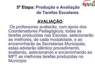 5ª Etapa: Produção e Avaliação
de Tarefas Escolares
AVALIAÇÃO
Os professores avaliarão, com apoio dos
Coordenadores Pedagógicos, todas as
tarefas produzidas nas Escolas, selecionarão
as melhores, de cada modalidade, e as
encaminharão às Secretarias Municipais;
estas adotarão idêntico procedimento,
avaliando, selecionando e encaminhando ao
MPT as melhores tarefas produzidas no
Município
 