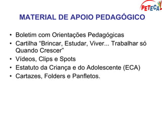 MATERIAL DE APOIO PEDAGÓGICO
• Boletim com Orientações Pedagógicas
• Cartilha “Brincar, Estudar, Viver... Trabalhar só
Quando Crescer”
• Vídeos, Clips e Spots
• Estatuto da Criança e do Adolescente (ECA)
• Cartazes, Folders e Panfletos.
 