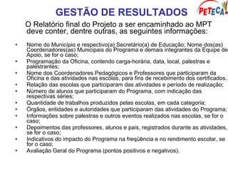 GESTÃO DE RESULTADOS
O Relatório final do Projeto a ser encaminhado ao MPT
deve conter, dentre outras, as seguintes informações:
• Nome do Município e respectivo(a) Secretário(a) de Educação; Nome dos(as)
Coordenadores(as) Municipais do Programa e demais integrantes da Equipe de
Apoio, se for o caso;
• Programação da Oficina, contendo carga-horária, data, local, palestras e
palestrantes;
• Nome dos Coordenadores Pedagógicos e Professores que participaram da
Oficina e das atividades nas escolas, para fins de recebimento dos certificados.
• Relação das escolas que participaram das atividades e período de realização;
• Número de alunos que participaram do Programa, com indicação das
respectivas séries;
• Quantidade de trabalhos produzidos pelas escolas, em cada categoria;
• Órgãos, entidades e autoridades que participaram das atividades do Programa;
• Informações sobre palestras e outros eventos realizados nas escolas, se for o
caso;
• Depoimentos das professores, alunos e pais, registrados durante as atividades,
se for o caso;
• Indicativos do impacto do Programa na freqüência e no rendimento escolar, se
for o caso;
• Avaliação Geral do Programa (pontos positivos e negativos).
 