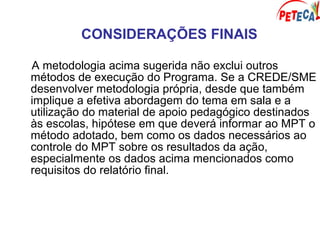 CONSIDERAÇÕES FINAIS
A metodologia acima sugerida não exclui outros
métodos de execução do Programa. Se a CREDE/SME
desenvolver metodologia própria, desde que também
implique a efetiva abordagem do tema em sala e a
utilização do material de apoio pedagógico destinados
às escolas, hipótese em que deverá informar ao MPT o
método adotado, bem como os dados necessários ao
controle do MPT sobre os resultados da ação,
especialmente os dados acima mencionados como
requisitos do relatório final.
 