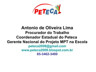 Antonio de Oliveira Lima
Procurador do Trabalho
Coordenador Estadual do Peteca
Gerente Nacional do Projeto MPT na Escola
peteca2008@gmail.com
www.peteca2008.blospot.com.br
85-3462-3400
 