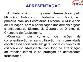 APRESENTAÇÃO
•O Peteca é um programa desenvolvido pelo
Ministério Público do Trabalho no Ceará, em
parceria com as Secretarias Estadual e Municipais
de Educação, com a participação dos demais órgãos
e entidades do Sistema de Garantia de Direitos da
Criança e do Adolescente.
•Consiste num conjunto de ações de
conscientização e sensibilização na comunidade
escolar e da sociedade em geral sobre os direitos da
criança e do adolescente com foco na erradicação
do trabalho infantil e na proteção ao adolescente
trabalhador.
 