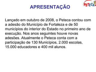 APRESENTAÇÃO
Lançado em outubro de 2008, o Peteca contou com
a adesão do Município de Fortaleza e de 50
municípios do interior do Estado no primeiro ano de
execução. Nos anos seguintes houve novas
adesões. Atualmente o Peteca conta com a
participação de 130 Municípios, 2.000 escolas,
15.000 educadores e 400 mil alunos.
 