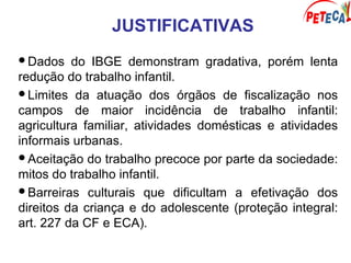 JUSTIFICATIVAS
Dados do IBGE demonstram gradativa, porém lenta
redução do trabalho infantil.
Limites da atuação dos órgãos de fiscalização nos
campos de maior incidência de trabalho infantil:
agricultura familiar, atividades domésticas e atividades
informais urbanas.
Aceitação do trabalho precoce por parte da sociedade:
mitos do trabalho infantil.
Barreiras culturais que dificultam a efetivação dos
direitos da criança e do adolescente (proteção integral:
art. 227 da CF e ECA).
 