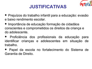 JUSTIFICATIVAS
 Prejuízos do trabalho infantil para a educação: evasão
e baixo rendimento escolar.
 Importância de educação formação de cidadãos
conscientes e comprometidos os direitos da criança e
do adolescente.
 Proficiência dos profissionais da educação para
identificar crianças e adolescentes em situação de
trabalho.
 Papel da escola no fortalecimento do Sistema de
Garantia de Direito.
 