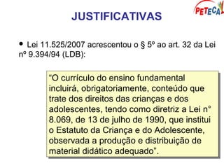 JUSTIFICATIVAS
 Lei 11.525/2007 acrescentou o § 5º ao art. 32 da Lei
nº 9.394/94 (LDB):
“O currículo do ensino fundamental
incluirá, obrigatoriamente, conteúdo que
trate dos direitos das crianças e dos
adolescentes, tendo como diretriz a Lei n°
8.069, de 13 de julho de 1990, que institui
o Estatuto da Criança e do Adolescente,
observada a produção e distribuição de
material didático adequado”.
“O currículo do ensino fundamental
incluirá, obrigatoriamente, conteúdo que
trate dos direitos das crianças e dos
adolescentes, tendo como diretriz a Lei n°
8.069, de 13 de julho de 1990, que institui
o Estatuto da Criança e do Adolescente,
observada a produção e distribuição de
material didático adequado”.
 