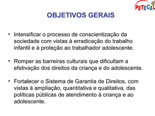 OBJETIVOS GERAIS
• Intensificar o processo de conscientização da
sociedade com vistas à erradicação do trabalho
infantil e à proteção ao trabalhador adolescente.
• Romper as barreiras culturais que dificultam a
efetivação dos direitos da criança e do adolescente.
• Fortalecer o Sistema de Garantia de Direitos, com
vistas à ampliação, quantitativa e qualitativa, das
políticas públicas de atendimento à criança e ao
adolescente.
 