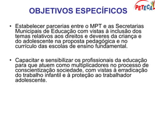 OBJETIVOS ESPECÍFICOS
• Estabelecer parcerias entre o MPT e as Secretarias
Municipais de Educação com vistas à inclusão dos
temas relativos aos direitos e deveres da criança e
do adolescente na proposta pedagógica e no
currículo das escolas de ensino fundamental.
• Capacitar e sensibilizar os profissionais da educação
para que atuem como multiplicadores no processo de
conscientização sociedade, com vistas à erradicação
do trabalho infantil e à proteção ao trabalhador
adolescente.
 