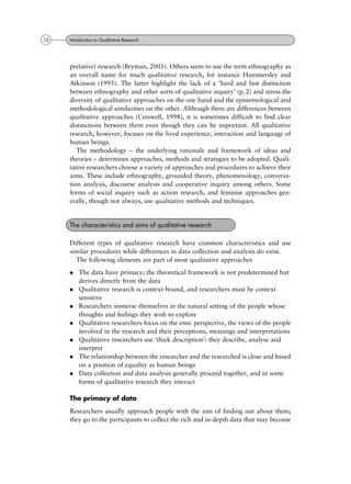pretative) research (Bryman, 2001). Others seem to use the term ethnography as
an overall name for much qualitative research, for instance Hammersley and
Atkinson (1995). The latter highlight the lack of a `hard and fast distinction
between ethnography and other sorts of qualitative inquiry' (p. 2) and stress the
diversity of qualitative approaches on the one hand and the epistemological and
methodological similarities on the other. Although there are differences between
qualitative approaches (Creswell, 1998), it is sometimes difficult to find clear
distinctions between them even though they can be important. All qualitative
research, however, focuses on the lived experience, interaction and language of
human beings.
The methodology ± the underlying rationale and framework of ideas and
theories ± determines approaches, methods and strategies to be adopted. Quali-
tative researchers choose a variety of approaches and procedures to achieve their
aims. These include ethnography, grounded theory, phenomenology, conversa-
tion analysis, discourse analysis and cooperative inquiry among others. Some
forms of social inquiry such as action research, and feminist approaches gen-
erally, though not always, use qualitative methods and techniques.
Different types of qualitative research have common characteristics and use
similar procedures while differences in data collection and analysis do exist.
The following elements are part of most qualitative approaches
. The data have primacy; the theoretical framework is not predetermined but
derives directly from the data
. Qualitative research is context-bound, and researchers must be context
sensitive
. Researchers immerse themselves in the natural setting of the people whose
thoughts and feelings they wish to explore
. Qualitative researchers focus on the emic perspective, the views of the people
involved in the research and their perceptions, meanings and interpretations
. Qualitative researchers use `thick description': they describe, analyse and
interpret
. The relationship between the researcher and the researched is close and based
on a position of equality as human beings
. Data collection and data analysis generally proceed together, and in some
forms of qualitative research they interact
The primacy of data
Researchers usually approach people with the aim of finding out about them;
they go to the participants to collect the rich and in-depth data that may become
The characteristics and aims of qualitative research
10 Introduction to Qualitative Research
 