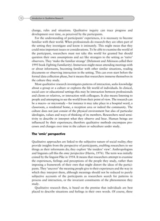 change, rules and situations. Qualitative inquiry can trace progress and
development over time, as perceived by the participants.
For the understanding of participants' experiences, it is necessary to become
familiar with their world. When professionals do research they are often part of
the setting they investigate and know it intimately. This might mean that they
could miss important issues or considerations. To be able to examine the world of
the participant, researchers must not take this world for granted but should
question their own assumptions and act like strangers to the setting as `naõÈve'
observers. They `make the familiar strange' (Delamont and Atkinson called their
1995 book Fighting Familiarity). Immersion might mean attending meetings with
or about informants, becoming familiar with other similar situations, reading
documents or observing interaction in the setting. This can even start before the
formal data collection phase, but it means that researchers immerse themselves in
the culture they study.
Most qualitative research investigates patterns of interaction, seeks knowledge
about a group or a culture or explores the life world of individuals. In clinical,
social care or educational settings this may be interaction between professionals
and clients or relatives, or interaction with colleagues. It also means listening to
people and attempting to see the world from their point of view. The research can
be a macro- or microstudy ± for instance it may take place in a hospital ward, a
classroom, a residential home, a reception area or indeed the community. The
culture does not just consist of the physical environment but also of particular
ideologies, values and ways of thinking of its members. Researchers need sensi-
tivity to describe or interpret what they observe and hear. Human beings are
influenced by their experiences; therefore qualitative methods encompass pro-
cesses and changes over time in the culture or subculture under study.
The `emic' perspective
Qualitative approaches are linked to the subjective nature of social reality; they
provide insights from the perspective of participants, enabling researchers to see
things as their informants do; they explore `the insiders' view'. Anthropologists
and linguists call this the emic perspective (Harris, 1976). The term was initially
coined by the linguist Pike in 1954. It means that researchers attempt to examine
the experiences, feelings and perceptions of the people they study, rather than
imposing a framework of their own that might distort the ideas of the partici-
pants. They `uncover' the meaning people give to their experiences and the way in
which they interpret them, although meanings should not be reduced to purely
subjective accounts of the participants as researchers search for patterns in
process and interaction, or the invariant constituents of the phenomenon they
study.
Qualitative research then, is based on the premise that individuals are best
placed to describe situations and feelings in their own words. Of course, these
12 Introduction to Qualitative Research
 