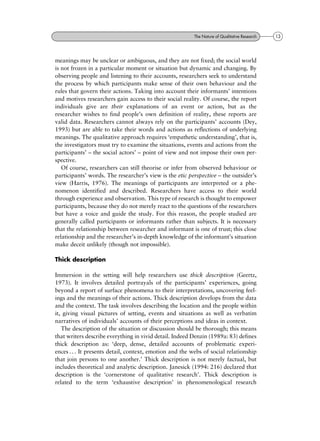 meanings may be unclear or ambiguous, and they are not fixed; the social world
is not frozen in a particular moment or situation but dynamic and changing. By
observing people and listening to their accounts, researchers seek to understand
the process by which participants make sense of their own behaviour and the
rules that govern their actions. Taking into account their informants' intentions
and motives researchers gain access to their social reality. Of course, the report
individuals give are their explanations of an event or action, but as the
researcher wishes to find people's own definition of reality, these reports are
valid data. Researchers cannot always rely on the participants' accounts (Dey,
1993) but are able to take their words and actions as reflections of underlying
meanings. The qualitative approach requires `empathetic understanding', that is,
the investigators must try to examine the situations, events and actions from the
participants' ± the social actors' ± point of view and not impose their own per-
spective.
Of course, researchers can still theorise or infer from observed behaviour or
participants' words. The researcher's view is the etic perspective ± the outsider's
view (Harris, 1976). The meanings of participants are interpreted or a phe-
nomenon identified and described. Researchers have access to their world
through experience and observation. This type of research is thought to empower
participants, because they do not merely react to the questions of the researchers
but have a voice and guide the study. For this reason, the people studied are
generally called participants or informants rather than subjects. It is necessary
that the relationship between researcher and informant is one of trust; this close
relationship and the researcher's in-depth knowledge of the informant's situation
make deceit unlikely (though not impossible).
Thick description
Immersion in the setting will help researchers use thick description (Geertz,
1973). It involves detailed portrayals of the participants' experiences, going
beyond a report of surface phenomena to their interpretations, uncovering feel-
ings and the meanings of their actions. Thick description develops from the data
and the context. The task involves describing the location and the people within
it, giving visual pictures of setting, events and situations as well as verbatim
narratives of individuals' accounts of their perceptions and ideas in context.
The description of the situation or discussion should be thorough; this means
that writers describe everything in vivid detail. Indeed Denzin (1989a: 83) defines
thick description as: `deep, dense, detailed accounts of problematic experi-
ences . . . It presents detail, context, emotion and the webs of social relationship
that join persons to one another.' Thick description is not merely factual, but
includes theoretical and analytic description. Janesick (1994: 216) declared that
description is the `cornerstone of qualitative research'. Thick description is
related to the term `exhaustive description' in phenomenological research
13The Nature of Qualitative Research
 