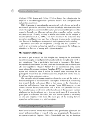 (Colaizzi, 1978). Strauss and Corbin (1994) go further by explaining that the
emphasis in one of the approaches ± grounded theory ± is on conceptualisation
rather than description.
Thick description helps readers of a research study to develop an active role in
the research because the researchers share their knowledge with the readers of the
study. Through clear description of the culture, the context and the process of the
research, the reader can follow the pathway of the researcher, and the two share
the construction of reality coming to similar conclusions in the analysis of
research (Erlandson et al., 1993). This shows readers of the story what they
themselves would experience were they in the same situation as the participants,
and therefore it should generate empathetic and experiential understanding.
Qualitative researchers are storytellers. Although the data collection and
analysis are systematic and develop logically, writers present the findings and
discussion in the form of a story with a distinct storyline.
The research relationship
In order to gain access to the true thoughts and feelings of the participants,
researchers adopt a non-judgemental stance towards the thoughts and words of
the participants. This is particularly important in interviews. The listener
becomes the learner in this situation, while the informant is the teacher who is
also encouraged to be reflective. Rapport does not automatically imply an inti-
mate relationship or deep friendship (Spradley, 1979), but it does lead to nego-
tiation and sharing of ideas. It makes the research more interesting for the
participants because they feel able to ask questions. Negotiation is not a once and
for all event but a continuous process.
The researcher should answer questions about the nature of the project as
honestly and openly as possible without creating bias in the study. It is interesting
that research books and articles differ in their advice on the relationship of
researcher and informant. Some (for instance Patton, 1990) suggest a certain
distance between the two, while others, such as Wilde (1992) feel that this could
be a mistake because involvement and self-disclosure of the researcher facilitate
disclosure and sharing of experiences from the participants. It is important for
participants to realise that researchers, too, have human experiences just as they
do and can empathise with them. The main goal of the meeting between
researcher and informants is to gain knowledge.
Some social scientists believe that qualitative and quantitative approaches are
merely different methods of research to be used pragmatically, dependent on
the research question (Bryman, 2001). Others decide that they are incompa-
Conflicting or complementary perspectives?
14 Introduction to Qualitative Research
 