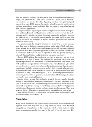 tible and mutually exclusive on the basis of their different epistemologies (Lei-
ninger, 1992; Lincoln and Guba, 1985; Denzin and Lincoln, 2000). Research-
ers sometimes use one or the other, depending on their own epistemological
stance. Silverman (2001) asserts that neither school is superior to the other,
and that an emphasis on the polarities does not result in a useful debate, as
both are valid approaches.
Many sociologists, psychologists and medical professionals work in the posi-
tivist tradition. In much health, education and social work, however, the quali-
tative perspective is in the ascendant. One might suggest that qualitative research
is a coherent way of researching human thought, perception and behaviour (not
new or uni-linear but developed to answer different questions from those of
traditional approaches).
The positivist and the interpretive/descriptive perspective of social research
have their roots in different assumptions about social reality. While early posi-
tivism is based on the belief that reality has existence outside and independent of
individuals, those who adopt new approaches to research claim that social reality
is constructed and does not have independence from the people creating it,
although they might acknowledge that there is a reality `out there'.
Oakley (2000) claims that qualitative researchers sometimes use the term
`positivism' as a form of abuse. She criticises this and those researchers who
neglect experimental and other forms of quantitative research. She asserts that
both qualitative and quantitative approaches have a place. In any case, the terms
are not absolute, as numbers are often used in qualitative research, and quanti-
tative inquiry includes measurements of quality. Also, research, whether quan-
titative or qualitative, can be presented in a positivist or non-positivist frame, aim
or direction. Crotty (1998: 41) suggests `. . . it is a matter of positivism vs non-
positivism, not a matter of qualitative vs quantitative'. Methodological debates
often suffer from oversimplification.
Bryman (2001) argues that qualitative research became popular initially
because of dissatisfaction with quantitative research. The latter could not, in the
view of many researchers, answer the important questions in which they were
interested. In qualitative nursing and midwifery research, the `voices' of patients
and clients are heard, and feelings and experiences can be grasped. There are,
however, distinct differences between the major methodological approaches.
Some of the differences of qualitative and quantitative methodologies and
procedures can be seen in Table 1.1.
Triangulation
Many researchers believe that qualitative and quantitative methods can be used
together, and indeed, they often are. A long debate has arisen about the use of
triangulation. Triangulation is the process by which several methods (data
sources, theories or researchers) are used in the study of one phenomenon. The
15The Nature of Qualitative Research
 