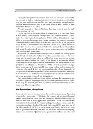 Investigator triangulation means that more than one researcher is involved in
the research. In student projects, dissertations or theses this does not often hap-
pen, but some well-known researchers have used investigator triangulation, for
instance, Strauss researched work in psychiatric hospitals with a number of other
researchers (Strauss et al., 1964).
Theory triangulation ± the use of different theoretical perspectives in the study
of one problem ± is rare.
Usually researchers use methodological triangulation in its two main forms:
Within-method (intra-method) triangulation and between-method (across-
method or inter-method) triangulation. Within-method triangulation adopts
different strategies but stays within a single paradigm; for instance, participant
observation and open-ended interviews are often used together in one qualitative
study. A good example of this is Becker's study (Becker et al., 1961). He and his
co-workers observed new doctors in the hospital setting and asked them about
their work through in-depth interviews about actions, problems and incidents
they found through observation.
Researchers use between-method triangulation to confirm the findings gener-
ated through one particular method by another. An example would be if a nurse
constructed a questionnaire about a problem but would also employ unstruc-
tured interviews to confirm the validity of the former. It is sometimes believed
that triangulation can improve validity and overcome the biases inherent in one
perspective (see Chapter 16). Sarantakos (1998), however, claims that triangu-
lation is not necessarily more valuable than single method and not suitable for
every type of research. It does not automatically confer validity. Desirability of
triangulation depends on the particular project and research question. We suggest
that only nurses and midwives who are experienced researchers in both quali-
tative and quantitative methods use triangulation.
Data triangulation is different from mixing methods. In triangulation, the
researchers approach the same problem in different ways or from different angles.
When they mix methods, they look at different problems in the same research
study using different approaches.
The debate about triangulation
Social scientists are not in accord about the use of triangulation and the mixing
of methods. Hammersley (1992) denies the existence of two methodological
models and claims that distinctions are dangerous. Although fundamental dif-
ferences may exist in these approaches, researchers should also consider the
implications of the methods for practice and operational use, where a clear dis-
tinction is not always helpful. Miles and Huberman (1994) state that one of
the differences lies in the description in words in qualitative research and num-
bers in quantitative research, but there are, of course differences in sampling,
analysis and outcomes. Qualitative and quantitative methods are often used
17The Nature of Qualitative Research
 
