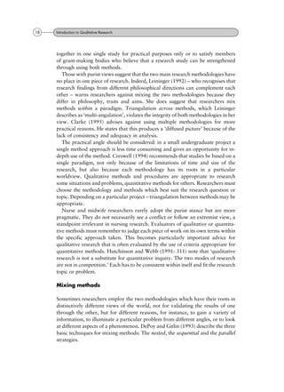 together in one single study for practical purposes only or to satisfy members
of grant-making bodies who believe that a research study can be strengthened
through using both methods.
Those with purist views suggest that the two main research methodologies have
no place in one piece of research. Indeed, Leininger (1992) ± who recognises that
research findings from different philosophical directions can complement each
other ± warns researchers against mixing the two methodologies because they
differ in philosophy, traits and aims. She does suggest that researchers mix
methods within a paradigm. Triangulation across methods, which Leininger
describes as `multi-angulation', violates the integrity of both methodologies in her
view. Clarke (1995) advises against using multiple methodologies for more
practical reasons. He states that this produces a `diffused picture' because of the
lack of consistency and adequacy in analysis.
The practical angle should be considered: in a small undergraduate project a
single method approach is less time consuming and gives an opportunity for in-
depth use of the method. Creswell (1994) recommends that studies be based on a
single paradigm, not only because of the limitations of time and size of the
research, but also because each methodology has its roots in a particular
worldview. Qualitative methods and procedures are appropriate to research
some situations and problems, quantitative methods for others. Researchers must
choose the methodology and methods which best suit the research question or
topic. Depending on a particular project ± triangulation between methods may be
appropriate.
Nurse and midwife researchers rarely adopt the purist stance but are more
pragmatic. They do not necessarily see a conflict or follow an extremist view, a
standpoint irrelevant in nursing research. Evaluators of qualitative or quantita-
tive methods must remember to judge each piece of work on its own terms within
the specific approach taken. This becomes particularly important advice for
qualitative research that is often evaluated by the use of criteria appropriate for
quantitative methods. Hutchinson and Webb (1991: 311) note that `qualitative
research is not a substitute for quantitative inquiry. The two modes of research
are not in competition.' Each has to be consistent within itself and fit the research
topic or problem.
Mixing methods
Sometimes researchers employ the two methodologies which have their roots in
distinctively different views of the world, not for validating the results of one
through the other, but for different reasons, for instance, to gain a variety of
information, to illuminate a particular problem from different angles, or to look
at different aspects of a phenomenon. DePoy and Gitlin (1993) describe the three
basic techniques for mixing methods: The nested, the sequential and the parallel
strategies.
18 Introduction to Qualitative Research
 