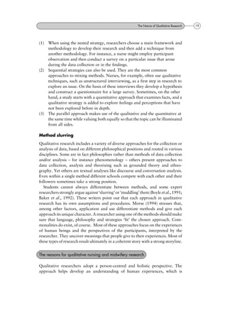 (1) When using the nested strategy, researchers choose a main framework and
methodology to develop their research and then add a technique from
another methodology. For instance, a nurse might employ participant
observation and then conduct a survey on a particular issue that arose
during the data collection or in the findings.
(2) Sequential strategies can also be used. They are the most common
approaches to mixing methods. Nurses, for example, often use qualitative
techniques, such as unstructured interviewing, as a first step in research to
explore an issue. On the basis of these interviews they develop a hypothesis
and construct a questionnaire for a large survey. Sometimes, on the other
hand, a study starts with a quantitative approach that examines facts, and a
qualitative strategy is added to explore feelings and perceptions that have
not been explored before in depth.
(3) The parallel approach makes use of the qualitative and the quantitative at
the same time while valuing both equally so that the topic can be illuminated
from all sides.
Method slurring
Qualitative research includes a variety of diverse approaches for the collection or
analysis of data, based on different philosophical positions and rooted in various
disciplines. Some are in fact philosophies rather than methods of data collection
and/or analysis ± for instance phenomenology ± others present approaches to
data collection, analysis and theorising such as grounded theory and ethno-
graphy. Yet others are textual analyses like discourse and conversation analysis.
Even within a single method different schools compete with each other and their
followers sometimes take a strong position.
Students cannot always differentiate between methods, and some expert
researchers strongly argue against `slurring' or `muddling' them (Boyle et al., 1991;
Baker et al., 1992). These writers point out that each approach in qualitative
research has its own assumptions and procedures. Morse (1994) stresses that,
among other factors, application and use differentiate methods and give each
approach its unique character. A researcher using one of the methods should make
sure that language, philosophy and strategies `fit' the chosen approach. Com-
monalities do exist, of course. Most of these approaches focus on the experiences
of human beings and the perspectives of the participants, interpreted by the
researcher. They uncover meanings that people give to their experiences. Most of
these types of research result ultimately in a coherent story with a strong storyline.
Qualitative researchers adopt a person-centred and holistic perspective. The
approach helps develop an understanding of human experiences, which is
The reasons for qualitative nursing and midwifery research
19The Nature of Qualitative Research
 