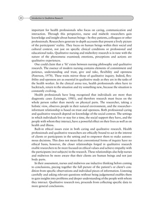 important for health professionals who focus on caring, communication and
interaction. Through this perspective, nurse and midwife researchers gain
knowledge and insight about human beings ± be they patients, colleagues or other
professionals. Researchers generate in-depth accounts that present a lively picture
of the participants' reality. They focus on human beings within their social and
cultural context, not just on specific clinical conditions or professional and
educational tasks. Qualitative nursing and midwifery research is in tune with the
nature of the phenomena examined; emotions, perceptions and actions are
qualitative experiences.
One could claim that a `fit' exists between nursing philosophy and qualitative
research. The essence of modern nursing contains elements of commitment and
patience, understanding and trust, give and take, flexibility and openness
(Paterson, 1978). These traits mirror those of qualitative inquiry. Indeed, flex-
ibility and openness are as essential in qualitative study as they are in the tasks of
the health worker. In the clinical arena too, health professionals often have to
backtrack, return to the situation and try something new, because the situation is
constantly evolving.
Health professionals have long recognised that individuals are more than
diagnostic cases (Leininger, 1985), and therefore research must focus on the
whole person rather than merely on physical parts. The researcher, taking a
holistic view, observes people in their natural environment, and the researcher±
informant relationship is based on trust and openness. Both professional caring
and qualitative research depend on knowledge of the social context. The settings
in which individuals live or stay for a time, the social support they have, and the
people with whom they interact, have a powerful effect on their lives as well as on
health and illness.
Built-in ethical issues exist in both caring and qualitative research. Health
professionals and qualitative researchers are ethically bound to act in the interest
of clients or participants in the setting and to empower them to make autono-
mous decisions. This does not mean that conventional forms of inquiry have no
ethical basis; however, the closer relationships forged in qualitative research
enable researchers to be more focused on ethical values and achieve empathy with
the participants (not subjects) in the research. These relationships also help nurses
and midwives be more aware that their clients are human beings and not just
body parts.
In their assessment, nurses and midwives use inductive thinking before coming
to conclusions, piecing together the full picture of the patient's or client's con-
dition from specific observations and individual pieces of information. Listening
carefully and asking relevant questions without being judgemental enables them
to gain insights into problems and deeper understanding of the people with whom
they interact. Qualitative research too, proceeds from collecting specific data to
more general conclusions.
20 Introduction to Qualitative Research
 