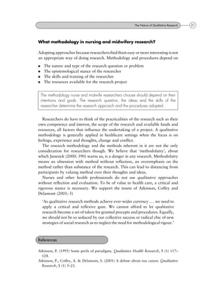 What methodology in nursing and midwifery research?
Adopting approaches because researchers find them easy or more interesting is not
an appropriate way of doing research. Methodology and procedures depend on
. The nature and type of the research question or problem
. The epistemological stance of the researcher
. The skills and training of the researcher
. The resources available for the research project
Researchers do have to think of the practicalities of the research such as their
own competence and interest, the scope of the research and available funds and
resources, all factors that influence the undertaking of a project. A qualitative
methodology is generally applied in healthcare settings when the focus is on
feelings, experience and thoughts, change and conflict.
The research methodology and the methods inherent in it are not the only
consideration for researchers though. We believe that `methodolatry', about
which Janesick (2000: 390) warns us, is a danger in any research. Methodolatry
means an obsession with method without reflection, an overemphasis on the
method rather than substance of the research. This can lead to distancing from
participants by valuing method over their thoughts and ideas.
Nurses and other health professionals do not use qualitative approaches
without reflection and evaluation. To be of value to health care, a critical and
rigorous stance is necessary. We support the tenets of Atkinson, Coffey and
Delamont (2001: 5)
`As qualitative research methods achieve ever-wider currency . . . we need to
apply a critical and reflexive gaze. We cannot afford to let qualitative
research become a set of taken for granted precepts and procedures. Equally,
we should not be so seduced by our collective success or radical chic of new
strategies of social research as to neglect the need for methodological rigour.'
Atkinson, P. (1995) Some perils of paradigms. Qualitative Health Research, 5 (1) 117±
124.
Atkinson, P., Coffey, A. & Delamont, S. (2001) A debate about our canon. Qualitative
Research, 1 (1) 5±21.
References
The methodology nurse and midwife researchers choose should depend on their
intentions and goals. The research question, the ideas and the skills of the
researcher determine the research approach and the procedures adopted.
21The Nature of Qualitative Research
 