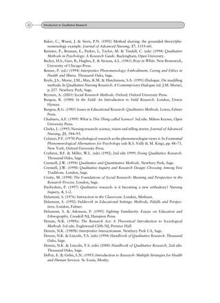 Baker, C., Wuest, J. & Stern, P.N. (1992) Method slurring: the grounded theory/phe-
nomenology example. Journal of Advanced Nursing, 17, 1355±60.
Banister, P., Bruman, E., Parker, I., Taylor, M. & Tindall, C. (eds) (1994) Qualitative
Methods in Psychology: A Research Guide. Buckingham, Open University.
Becker, H.S., Geer, B., Hughes, E. & Strauss, A.L. (1961) Boys in White. New Brunswick,
University of Chicago Press.
Benner, P. (ed.) (1994) Interpretive Phenomenology: Embodiment, Caring and Ethics in
Health and Illness. Thousand Oaks, Sage.
Boyle, J.S., Morse, J.M., May, K.M. & Hutchinson, S.A. (1991) Dialogue. On muddling
methods. In Qualitative Nursing Research: A Contemporary Dialogue (ed. J.M. Morse),
p. 257. Newbury Park, Sage.
Bryman, A. (2001) Social Research Methods. Oxford, Oxford University Press.
Burgess, R. (1984) In the Field: An Introduction to Field Research. London, Unwin
Hyman.
Burgess, R.G. (1985) Issues in Educational Research: Qualitative Methods. Lewes, Falmer
Press.
Chalmers, A.F. (1999) What is This Thing called Science? 3rd edn. Milton Keynes, Open
University Press.
Clarke, L. (1995) Nursing research: science, vision and telling stories. Journal of Advanced
Nursing, 21, 584±93.
Colaizzi, P.F. (1978) Psychological research as the phenomenologist views it. In Existential
Phenomenological Alternatives for Psychology (eds R.S. ValleÂ & M. King), pp. 48±71.
New York, Oxford University Press.
Crabtree, B.F. & Miller, W.L. (eds) (1992; 2nd edn 1999) Doing Qualitative Research.
Thousand Oaks, Sage.
Creswell, J.W. (1994) Qualitative and Quantitative Methods. Newbury Park, Sage.
Creswell, J.W. (1998) Qualitative Inquiry and Research Design: Choosing Among Five
Traditions. London, Sage.
Crotty, M. (1998) The Foundations of Social Research: Meaning and Perspective in the
Research Process. London, Sage.
Darbyshire, P. (1997) Qualitative research: is it becoming a new orthodoxy? Nursing
Inquiry, 4, 1±2.
Delamont, S. (1976) Interaction in the Classroom. London, Methuen.
Delamont, S. (1992) Fieldwork in Educational Settings: Methods, Pitfalls and Perspec-
tives. London, Falmer.
Delamont, S. & Atkinson, P. (1995) Fighting Familiarity: Essays on Education and
Ethnography. Cresskill NJ, Hampton Press.
Denzin, N.K. (1989a) The Research Act: A Theoretical Introduction to Sociological
Methods 3rd edn. Englewood Cliffs NJ, Prentice Hall.
Denzin, N.K. (1989b) Interpretive Interactionism. Newbury Park CA, Sage.
Denzin, N.K. & Lincoln, Y.S. (eds) (1994) Handbook of Qualitative Research. Thousand
Oaks, Sage.
Denzin, N.K. & Lincoln, Y.S. (eds) (2000) Handbook of Qualitative Research, 2nd edn.
Thousand Oaks, Sage.
DePoy, E. & Gitlin, L.N. (1993) Introduction to Research: Multiple Strategies for Health
and Human Services. St. Louis, Mosby.
22 Introduction to Qualitative Research
 
