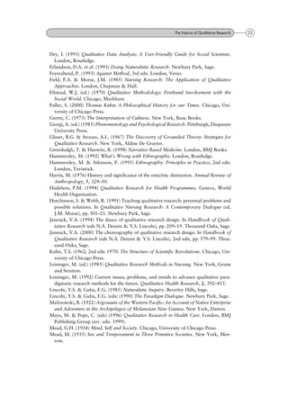 Dey, I. (1993) Qualitative Data Analysis: A User-Friendly Guide for Social Scientists.
London, Routledge.
Erlandson, D.A. et al. (1993) Doing Naturalistic Research. Newbury Park, Sage.
Feyerabend, P. (1993) Against Method, 3rd edn. London, Verso.
Field, P.A. & Morse, J.M. (1985) Nursing Research: The Application of Qualitative
Approaches. London, Chapman & Hall.
Filstead, W.J. (ed.) (1970) Qualitative Methodology: Firsthand Involvement with the
Social World. Chicago, Markham.
Fuller, S. (2000) Thomas Kuhn: A Philosophical History for our Times. Chicago, Uni-
versity of Chicago Press.
Geertz, C. (1973) The Interpretation of Cultures. New York, Basic Books.
Giorgi, A. (ed.) (1985) Phenomenology and Psychological Research. Pittsburgh, Duquesne
University Press.
Glaser, B.G. & Strauss, A.L. (1967) The Discovery of Grounded Theory: Strategies for
Qualitative Research. New York, Aldine De Gruyter.
Greenhalgh, T. & Hurwitz, B. (1998) Narrative Based Medicine. London, BMJ Books.
Hammersley, M. (1992) What's Wrong with Ethnography. London, Routledge.
Hammersley, M. & Atkinson, P. (1995) Ethnography: Principles in Practice, 2nd edn.
London, Tavistock.
Harris, M. (1976) History and significance of the emic/etic distinction. Annual Review of
Anthropology, 5, 329±50.
Hudelson, P.M. (1994) Qualitative Research for Health Programmes. Geneva, World
Health Organisation.
Hutchinson, S. & Webb, R. (1991) Teaching qualitative research: perennial problems and
possible solutions. In Qualitative Nursing Research: A Contemporary Dialogue (ed.
J.M. Morse), pp. 301±21. Newbury Park, Sage.
Janesick, V.A. (1994) The dance of qualitative research design. In Handbook of Quali-
tative Research (eds N.A. Denzin & Y.S. Lincoln), pp. 209±19. Thousand Oaks, Sage.
Janesick, V.A. (2000) The choreography of qualitative research design. In Handbook of
Qualitative Research (eds N.A. Denzin & Y.S. Lincoln), 2nd edn, pp. 379±99. Thou-
sand Oaks, Sage.
Kuhn, T.S. (1962; 2nd edn 1970) The Structure of Scientific Revolutions. Chicago, Uni-
versity of Chicago Press.
Leininger, M. (ed.) (1985) Qualitative Research Methods in Nursing. New York, Grune
and Stratton.
Leininger, M. (1992) Current issues, problems, and trends to advance qualitative para-
digmatic research methods for the future. Qualitative Health Research, 2, 392±415.
Lincoln, Y.S. & Guba, E.G. (1985) Naturalistic Inquiry. Beverley Hills, Sage.
Lincoln, Y.S. & Guba, E.G. (eds) (1990) The Paradigm Dialogue. Newbury Park, Sage.
Malinowski, B. (1922) Argonauts of the Western Pacific: An Account of Native Enterprise
and Adventure in the Archipelagos of Melanesian New Guinea. New York, Datton.
Mays, M. & Pope, C. (eds) (1996) Qualitative Research in Health Care. London, BMJ
Publishing Group (rev. edn. 1999).
Mead, G.H. (1934) Mind, Self and Society. Chicago, University of Chicago Press.
Mead, M. (1935) Sex and Temperament in Three Primitive Societies. New York, Mor-
row.
23The Nature of Qualitative Research
 