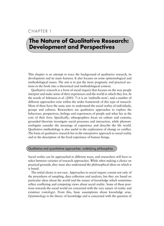 C H A P T E R 1
This chapter is an attempt to trace the background of qualitative research, its
development and its main features. It also focuses on some epistemological and
methodological issues. The aim is to put the more pragmatic and practical sec-
tions in the book into a theoretical and methodological context.
Qualitative research is a form of social inquiry that focuses on the way people
interpret and make sense of their experiences and the world in which they live. In
the words of Atkinson et al. (2001: 7) it is an `umbrella term', and a number of
different approaches exist within the wider framework of this type of research.
Most of these have the same aim: to understand the social reality of individuals,
groups and cultures. Researchers use qualitative approaches to explore the
behaviour, perspectives, feelings and experiences of people and what lies at the
core of their lives. Specifically, ethnographers focus on culture and customs,
grounded theorists investigate social processes and interaction, while phenom-
enologists consider the meanings of experience and describe the life world.
Qualitative methodology is also useful in the exploration of change or conflict.
The basis of qualitative research lies in the interpretive approach to social reality
and in the description of the lived experience of human beings.
Social reality can be approached in different ways, and researchers will have to
select between varieties of research approaches. While often making a choice on
practical grounds, they must also understand the philosophical ideas on which it
is based.
The initial choice is not easy. Approaches to social inquiry consist not only of
the procedures of sampling, data collection and analysis, but they are based on
particular ideas about the world and the nature of knowledge which sometimes
reflect conflicting and competing views about social reality. Some of these posi-
tions towards the social world are concerned with the very nature of reality and
existence (ontology). From this, basic assumptions about knowledge arise.
Epistemology is the theory of knowledge and is concerned with the question of
The Nature of Qualitative Research:
Development and Perspectives
Qualitative and quantitative approaches: underlying philosophies
 